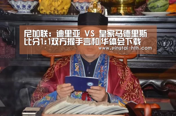 尼加联: 迪里亚 VS 皇家马德里斯比分1:1双方握手言和|华体会下载