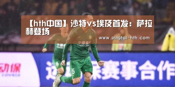 【hth中国】沙特vs埃及首发：萨拉赫登场