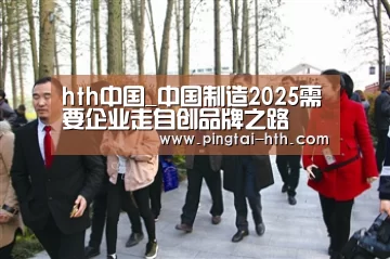 hth中国_中国制造2025需要企业走自创品牌之路